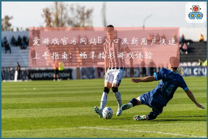 爱游戏官方网站E入口及新用户快速上手指南：畅享精彩游戏体验