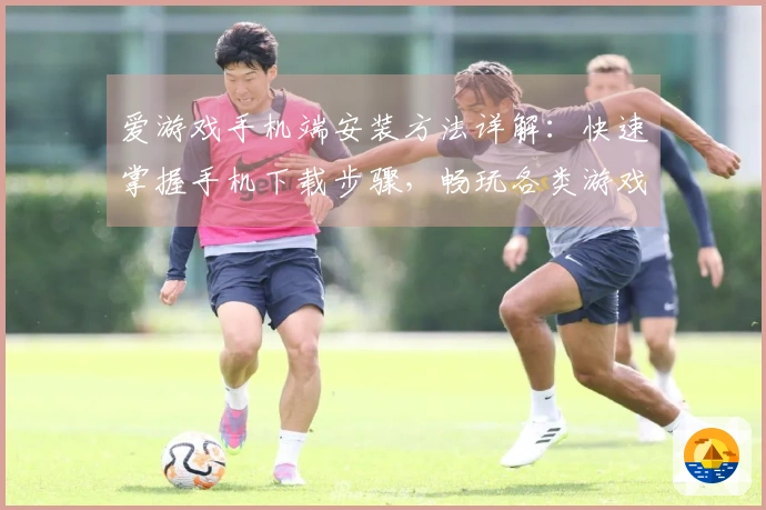 爱游戏手机端安装方法详解：快速掌握手机下载步骤，畅玩各类游戏的平台选择