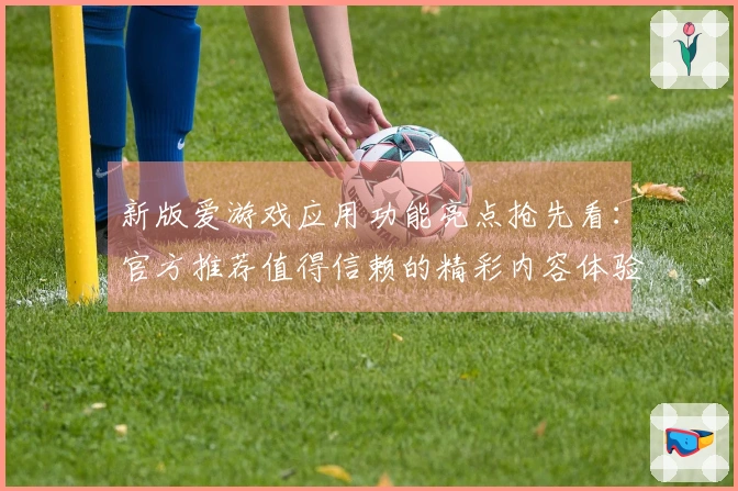 新版爱游戏应用功能亮点抢先看：官方推荐值得信赖的精彩内容体验