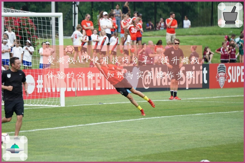 爱游戏APP使用技巧分享：提升游戏体验的必备小知识与实用操作步骤