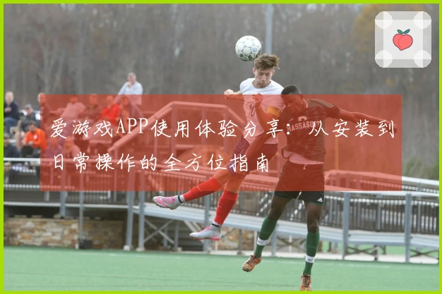爱游戏APP使用体验分享：从安装到日常操作的全方位指南